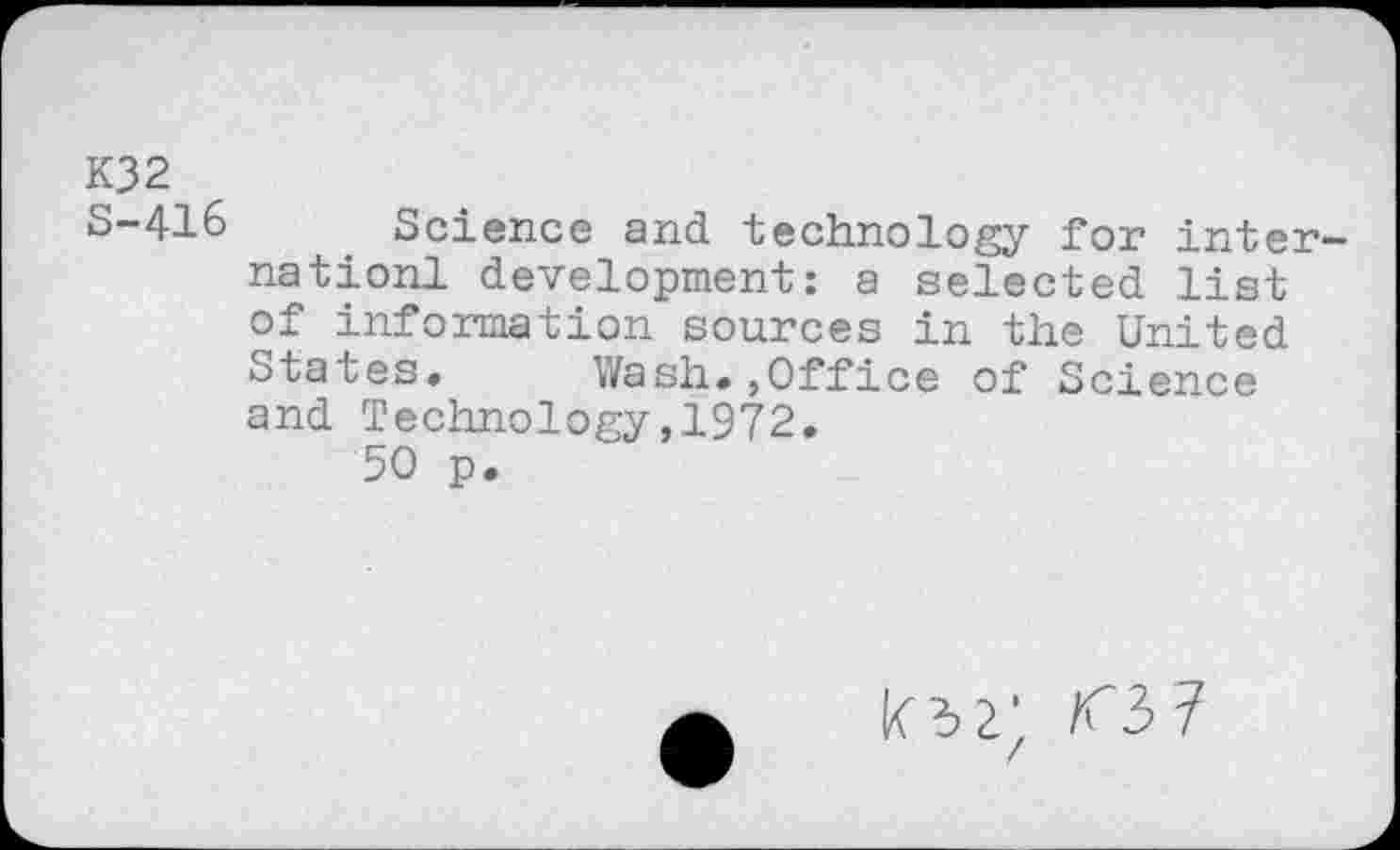 ﻿K32
S-416 Science and technology for inter-nationl development: a selected list of information sources in the United States. Wash.,Office of Science and Technology,1972.
50 p.